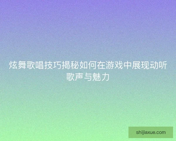 炫舞歌唱技巧揭秘如何在游戏中展现动听歌声与魅力