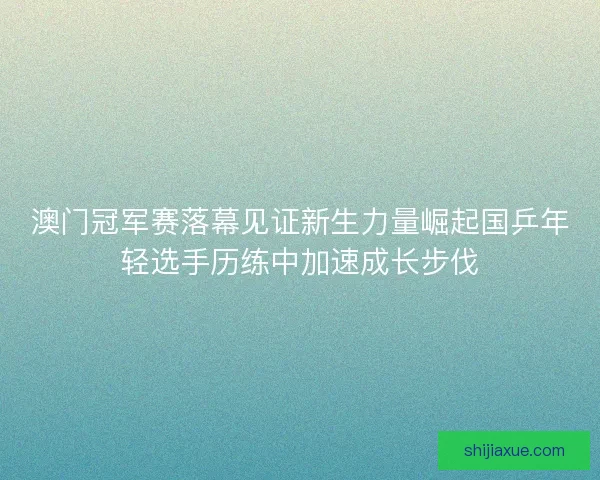 澳门冠军赛落幕见证新生力量崛起国乒年轻选手历练中加速成长步伐
